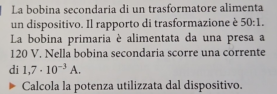 La bobina secondaria di un trasformatore alimenta 
un dispositivo. Il rapporto di trasformazione è 50:1. 
La bobina primaria è alimentata da una presa a
120 V. Nella bobina secondaria scorre una corrente 
di 1,7· 10^(-3)A. 
Calcola la potenza utilizzata dal dispositivo.