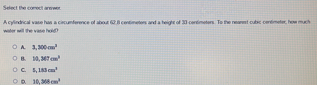 Select the correct answer.
A cylindrical vase has a circumference of about 62.8 centimeters and a height of 33 centimeters. To the nearest cubic centimeter, how much
water will the vase hold?
A. 3,300cm^3
B. 10,367cm^3
C. 5,183cm^3
D. 10,368cm^3