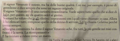 Il signor Venanzio è noioso, ma ha delle buone qualitá. Con me, per esempio, è pieno di 
gentilezze e dice sempre che sono un ragazzo originale. 
Il signor Venanzio è di una curiosità straordinaria. Vuole sapere tutto quello che si dice di 
lui e, per questo, mi dà quattro soldi al giorno. 
Stamani ha voluto che jo gli riferissi i soprannomi con i quali viene chiamato in casa. Allora 
li ho elencati tutti, compreso quello della donna di servizio. Lei lo chiama Gelatina perché 
trema sempre. 
«Bisogna convenire» ha detto il signor Venanzio «che, fra tutti, la più gentile nei miei con- 
frontiè la serva. La ricompenserò!» 
E ha iniziato a ridere come un matto. 
(da Vamba, Il giornalíno di Gían Burrasca, De Agostini, rid. e adatt.)