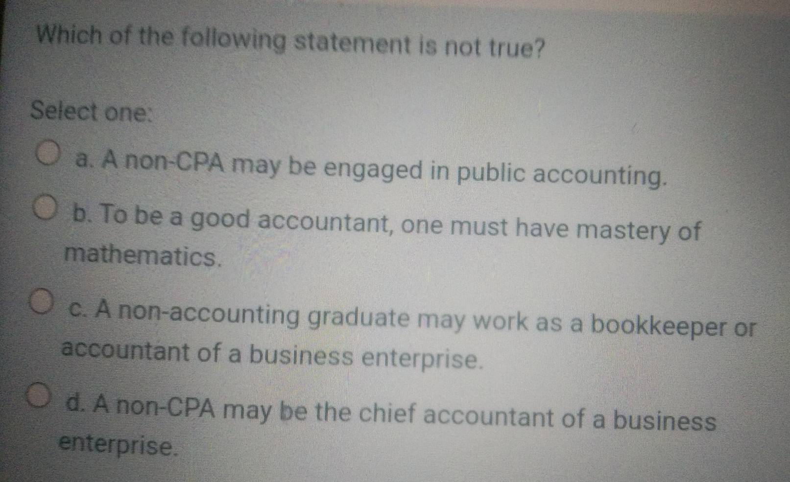 Which of the following statement is not true?
Select one:
a. A non-CPA may be engaged in public accounting.
b. To be a good accountant, one must have mastery of
mathematics.
c. A non-accounting graduate may work as a bookkeeper or
accountant of a business enterprise.
d. A non-CPA may be the chief accountant of a business
enterprise.