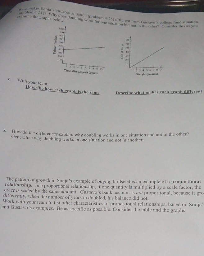 “ ” 
what makes Sonja’s birdseed situation (problem 4-25) different from Gustavo's college fund situation 
examine the graphs below. 
(problem 4-21)? Why does doubling work for one situation but not in the other? Consider this as you 
Weight (pounds) 
a. With your team: Describe how each graph is the same Describe what makes each graph different 
b. How do the differences explain why doubling works in one situation and not in the other? 
Generalize why doubling works in one situation and not in another. 
The pattern of growth in Sonja’s example of buying birdseed is an example of a proportional 
relationship. In a proportional relationship, if one quantity is multiplied by a scale factor, the 
other is scaled by the same amount. Gustavo’s bank account is not proportional, because it gro 
differently; when the number of years in doubled, his balance did not. 
Work with your team to list other characteristics of proportional relationships, based on Sonja’ 
and Gustavo’s examples. Be as specific as possible. Consider the table and the graphs.