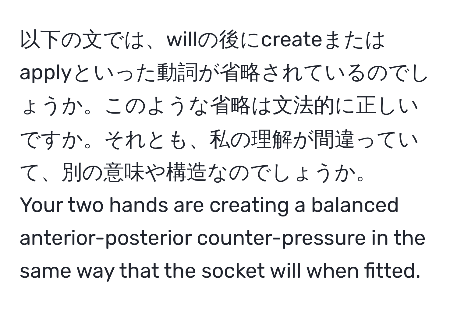 以下の文では、willの後にcreateまたはapplyといった動詞が省略されているのでしょうか。このような省略は文法的に正しいですか。それとも、私の理解が間違っていて、別の意味や構造なのでしょうか。  
Your two hands are creating a balanced anterior-posterior counter-pressure in the same way that the socket will when fitted.