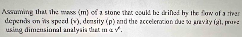 Assuming that the mass (m) of a stone that could be drifted by the flow of a river 
depends on its speed (v), density (ρ) and the acceleration due to gravity (g), prove 
using dimensional analysis that m α v^6.