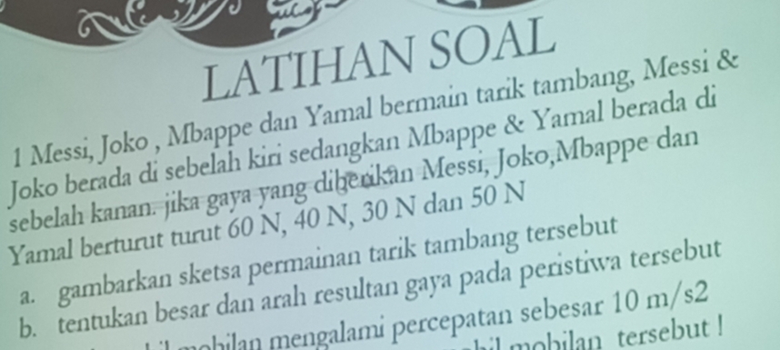 LATIHAN SOAL 
1 Messi, Joko , Mbappe dan Yamal bermain tarik tambang, Messi & 
Joko berada di sebelah kiri sedangkan Mbappe & Yamal berada di 
sebelah kanan. jika gaya yang diberikan Messi, Joko,Mbappe dan 
Yamal berturut turut 60 N, 40 N, 30 N dan 50 N
a. gambarkan sketsa permainan tarik tambang tersebut 
b. tentukan besar dan arah resultan gaya pada peristiwa tersebut 
mhilan mengalami percepatan sebesar 10 m/s2
il mobilan tersebut !