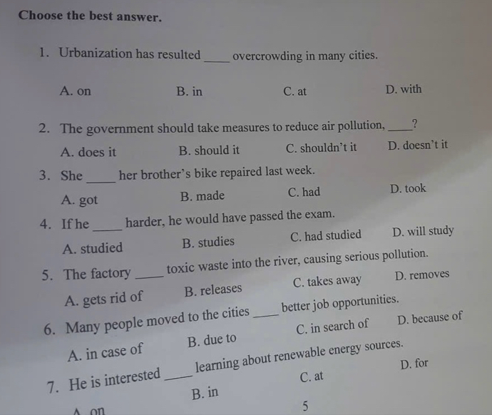 Choose the best answer.
1. Urbanization has resulted _overcrowding in many cities.
A. on B. in C. at D. with
2. The government should take measures to reduce air pollution, _?
A. does it B. should it C. shouldn’t it D. doesn’t it
_
3. She her brother’s bike repaired last week.
A. got B. made C. had D. took
4. If he_ harder, he would have passed the exam.
A. studied B. studies C. had studied D. will study
5. The factory _toxic waste into the river, causing serious pollution.
A. gets rid of B. releases C. takes away D. removes
6. Many people moved to the cities _better job opportunities.
A. in case of B. due to C. in search of D. because of
7. He is interested _learning about renewable energy sources.
C. at D. for
B. in
A on
5