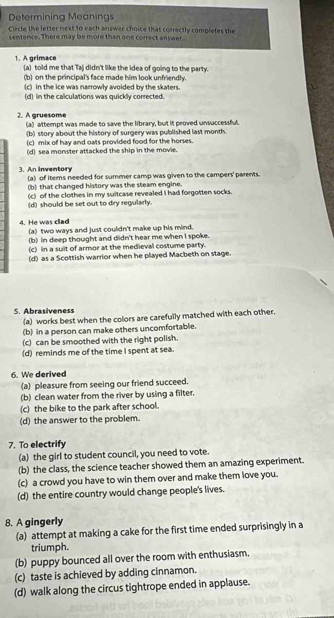 Determining Meanings
Circle the letter next to each answer choice that correctly completes the
sentence. There may be more than one correct answer.
1. A grimace
(a) told me that Taj didn't like the idea of going to the party.
(b) on the principal's face made him look unfriendly.
(c) in the ice was narrowly avoided by the skaters.
(d) in the calculations was quickly corrected.
2. A gruesome
(a) attempt was made to save the library, but it proved unsuccessful.
(b) story about the history of surgery was published last month.
(c) mix of hay and oats provided food for the horses.
(d) sea monster attacked the ship in the movie.
3. An inventory
(a) of items needed for summer camp was given to the campers’ parents.
(b) that changed history was the steam engine.
(c) of the clothes in my suitcase revealed I had forgotten socks.
(d) should be set out to dry regularly.
4. He was clad
(a) two ways and just couldn't make up his mind.
(b) in deep thought and didn't hear me when I spoke.
(c) in a suit of armor at the medieval costume party.
(d) as a Scottish warrior when he played Macbeth on stage.
5. Abrasiveness
(a) works best when the colors are carefully matched with each other.
(b) in a person can make others uncomfortable.
(c) can be smoothed with the right polish.
(d) reminds me of the time I spent at sea.
6. We derived
(a) pleasure from seeing our friend succeed.
(b) clean water from the river by using a filter.
(c) the bike to the park after school.
(d) the answer to the problem.
7. To electrify
(a) the girl to student council, you need to vote.
(b) the class, the science teacher showed them an amazing experiment.
(c) a crowd you have to win them over and make them love you.
(d) the entire country would change people's lives.
8. A gingerly
(a) attempt at making a cake for the first time ended surprisingly in a
triumph.
(b) puppy bounced all over the room with enthusiasm.
(c) taste is achieved by adding cinnamon.
(d) walk along the circus tightrope ended in applause.