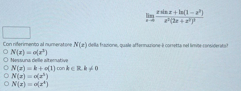 limlimits _xto 0frac xsin x+ln (1-x^2)x^2(2x+x^2)^2
x=□^1/2
Con riferimento al numeratore N(x) della frazione, quale affermazione è corretta nel limite considerato?
N(x)=o(x^3)
Nessuna delle alternative
N(x)=k+o(1) con k∈ R, k!= 0
N(x)=o(x^5)
N(x)=o(x^4)