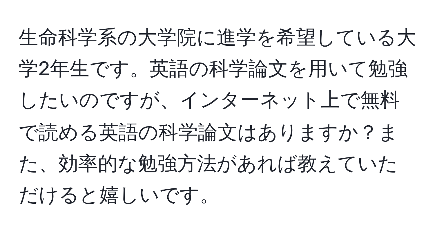 生命科学系の大学院に進学を希望している大学2年生です。英語の科学論文を用いて勉強したいのですが、インターネット上で無料で読める英語の科学論文はありますか？また、効率的な勉強方法があれば教えていただけると嬉しいです。