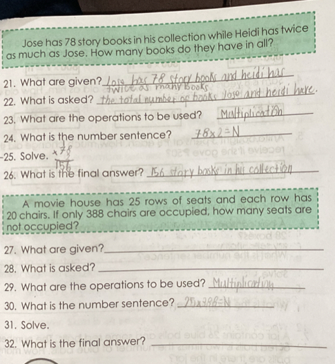 Jose has 78 story books in his collection while Heidi has twice 
as much as Jose. How many books do they have in all? 
_ 
_ 
21. What are given? h b o ke 
22. What is asked? 
23. What are the operations to be used? 
_ 
24. What is the number sentence?_ 
-25. Solve. 
26. What is the final answer?_ 
A movie house has 25 rows of seats and each row has
20 chairs. If only 388 chairs are occupied, how many seats are 
not occupied? 
27. What are given?_ 
28. What is asked?_ 
29. What are the operations to be used?_ 
30. What is the number sentence?_ 
31. Solve. 
32. What is the final answer?_