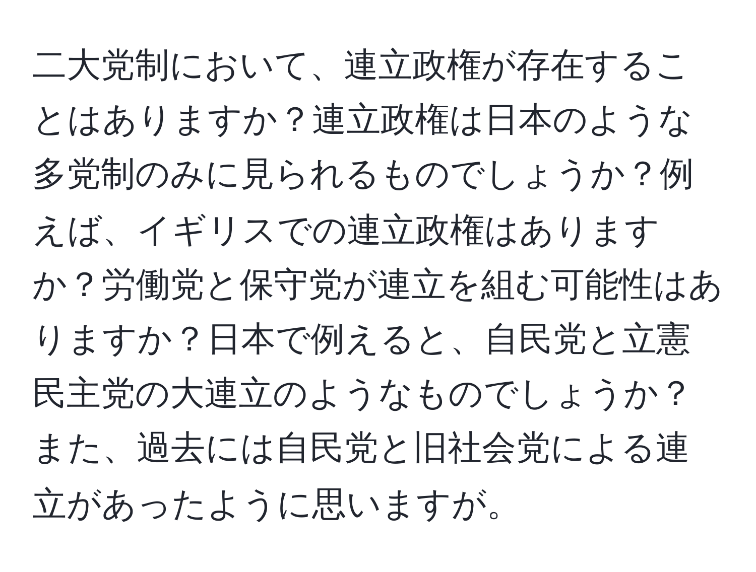 二大党制において、連立政権が存在することはありますか？連立政権は日本のような多党制のみに見られるものでしょうか？例えば、イギリスでの連立政権はありますか？労働党と保守党が連立を組む可能性はありますか？日本で例えると、自民党と立憲民主党の大連立のようなものでしょうか？また、過去には自民党と旧社会党による連立があったように思いますが。