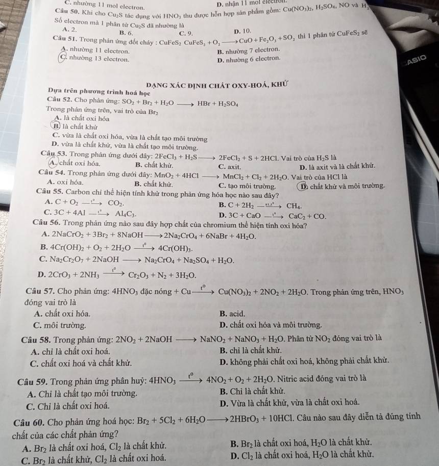 C. nhường 11 mol electron.
D. nhận 1 1 mol electrol
Câu 50, Khi cho Cu_2S tác dụng với HNO_3 thu được hỗn hợp sản phẩm gồm: Cu(NO_3)_2,H_2SO_4, NO và H_2
Số electron mà 1 phân tử Cu_2S dā nhưòng là
A. 2. B. 6.
thì 1 phân tử CuFeS_2 sē
Cầu 51. Trong phản ứng đốt chảy : CuFeS_2CuFeS_2+O_2to CuO+Fe_2O_3+SO_2 C. 9. D. 10.
A. nhường 11 electron. B. nhường 7 electron.
C. nhường 13 electron.
D. nhường 6 electron.
ASIO
đạng xác định chát oxy-hoá, khứ
Dựa trên phương trình hoá học
Câu 52. Cho phản ứng: SO_2+Br_2+H_2Oto HBr+H_2SO_4
Trong phản ứng trên, vai trò của Br_2
A. là chất oxi hóa
B) là chất khử
C. vừa là chất oxi hóa, vừa là chất tạo môi trường
D. vừa là chất khử, vừa là chất tạo môi trường.
Câu 53. Trong phản ứng dưới đây: 2FeCl_3+H_2Sto 2FeCl_2+S+2HCl. Vai trò của H_2S là
A. chất oxi hóa. B. chất khử. C. axit.
D. là axit và là chất khử.
Câu 54. Trong phản ứng dưới đây: MnO_2+4HCl _  MnCl_2+Cl_2+2H_2O. Vai trò của HCl là
A. oxi hóa. B. chất khử. C. tạo môi trường. D chất khử và môi trường.
Câu 55. Carbon chỉ thể hiện tính khử trong phản ứng hóa học nào sau đây?
A. C+O_2to CO_2.
B. C+2H_2-xrightarrow uu..^circ CH_4.
C. 3C+4Alto Al_4C_3.
D. 3C+CaOto CaC_2+CO.
Câu 56. Trong phản ứng nào sau đây hợp chất của chromium thể hiện tính oxi hóa?
A. 2NaCrO_2+3Br_2+8NaOHto 2Na_2CrO_4+6NaBr+4H_2O.
B. 4Cr(OH)_2+O_2+2H_2Oxrightarrow r^n4Cr(OH)_3.
C. Na_2Cr_2O_7+2NaOHto Na_2CrO_4+Na_2SO_4+H_2O.
D. 2CrO_3+2NH_3xrightarrow I^0Cr_2O_3+N_2+3H_2O.
Câu 57. Cho phản ứng: 4HNO_3dicnong+Cuxrightarrow t°Cu(NO_3)_2+2NO_2+2H_2O. Trong phản ứng trên, HNO_3
đóng vai trò là
A. chất oxi hóa. B. acid.
C. môi trường. D. chất oxi hóa và môi trường.
Câu 58. Trong phản ứng: 2NO_2+2NaOHto NaNO_2+NaNO_3+H_2O , Phân từ NO_2 đóng vai trò là
A. chỉ là chất oxi hoá. B. chỉ là chất khử.
C. chất oxi hoá và chất khử. D. không phải chất oxi hoá, không phải chất khử.
Câu 59. Trong phản ứng phân huỷ: 4HNO_3xrightarrow t^0 4NO_2+O_2+2H_2O. Nitric acid đóng vai trò là
A. Chỉ là chất tạo môi trường. B. Chỉ là chất khử.
C. Chỉ là chất oxi hoá. D. Vừa là chất khử, vừa là chất oxi hoá.
Câu 60. Cho phản ứng hoá học: Br_2+5Cl_2+6H_2Oto 2HBrO_3+10HCl 1. Câu nào sau đây diễn tả đúng tính
chất của các chất phản ứng?
A. Br_2 là chất oxi hoá, Cl_2 là chất khử. B. Br_2 1: à chất oxi hoá, H_2O là chất khử.
C. Br_2 là chất khử, Cl_2 là chất oxi hoá. D. Cl_2 là chất oxi hoá, H_2O là chất khử.