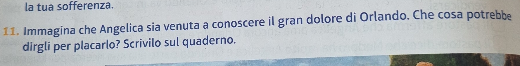 la tua sofferenza. 
11. Immagina che Angelica sia venuta a conoscere il gran dolore di Orlando. Che cosa potrebbe 
dirgli per placarlo? Scrivilo sul quaderno.