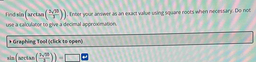 Find sin (arctan ( 2sqrt(10)/3 )). Enter your answer as an exact value using square roots when necessary. Do not 
use a calculator to give a decimal approximation. 
Graphing Tool (click to open)
sin (arctan ( 2sqrt(10)/3 ))=□