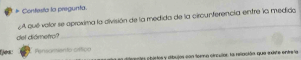 Contesta la pregunta. 
A qué valor se aproxima la división de la medida de la circunferencia entre la medida 
del diámetro? 
_ 
Ejøs: Pensamiento crítico 
en diferentes objetos y dibujos con forma circular, la relación que existe entre la