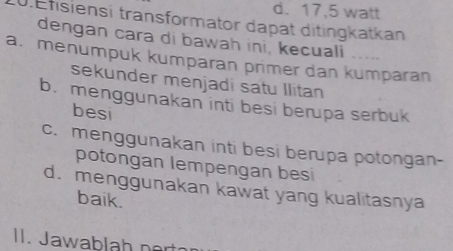 d. 17,5 watt
0.Efisiensi transformator dapat ditingkatkan
dengan cara di bawah ini, kecuali .....
a. menumpuk kumparan primer dan kumparan
sekunder menjadi satu Ilitan
b. menggunakan inti besi berupa serbuk
besi
c. menggunakan inti besi berupa potongan-
potongan lempengan besi
d. menggunakan kawat yang kualitasnya
baik.
II. Jawablah nort