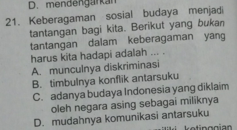 D. mendengarkan
21. Keberagaman sosial budaya menjadi
tantangan bagi kita. Berikut yang bukan
tantangan dalam keberagaman yang
harus kita hadapi adalah ... .
A. munculnya diskriminasi
B. timbulnya konflik antarsuku
C. adanya budaya Indonesia yang diklaim
oleh negara asing sebagai miliknya
D. mudahnya komunikasi antarsuku