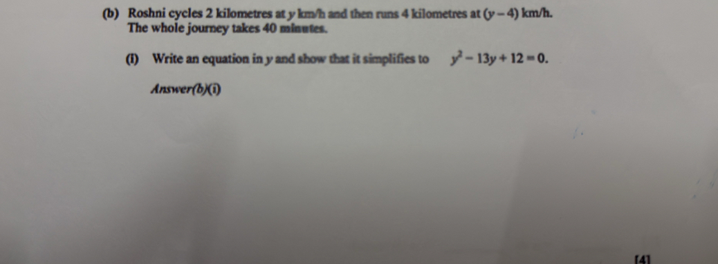 Roshni cycles 2 kilometres at y km/h and then runs 4 kilometres at (y-4) km/h. 
The whole journey takes 40 minutes. 
(I) Write an equation in y and show that it simplifies to y^2-13y+12=0. 
Answe r(b)( 1 
[4]