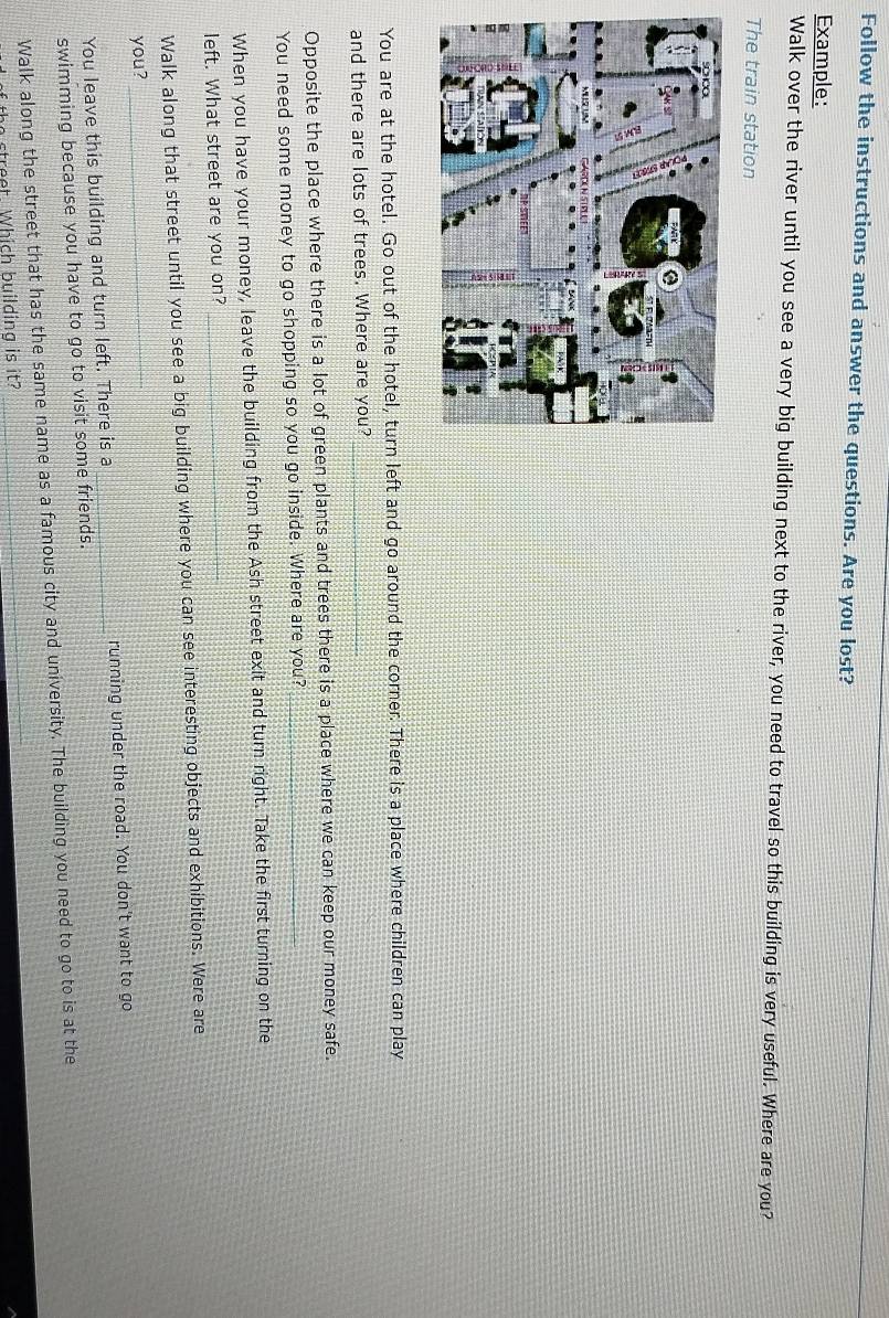 Follow the instructions and answer the questions. Are you lost? 
Example: 
Walk over the river until you see a very big building next to the river, you need to travel so this building is very useful. Where are you? 
The train station 
You are at the hotel. Go out of the hotel, turn left and go around the corner. There is a place where children can play 
and there are lots of trees. Where are you?_ 
Opposite the place where there is a lot of green plants and trees there is a place where we can keep our money safe. 
You need some money to go shopping so you go inside. Where are you?_ 
When you have your money, leave the building from the Ash street exit and turn right. Take the first turning on the 
left. What street are you on?_ 
Walk along that street until you see a big building where you can see interesting objects and exhibitions. Were are 
you?_ 
You leave this building and turn left. There is a _running under the road. You don't want to go 
swimming because you have to go to visit some friends. 
Walk along the street that has the same name as a famous city and university. The building you need to go to is at the 
the s treet. Which building is it?
