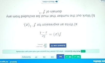 18.428 XP 
arx Maths Jal Aggarw 
BA √ 38 3C 3D 3E 3F Summary 
Muhi Part Question - when you answer this question well mark each part individually 
Bookwork code 3C Cacuun
f(x)= 3x/x-4 
a) Write an expression for f^(-1)(x). 
b) Work out the number that must be excluded from any 
domain of f^(-1). 
B« Watch video