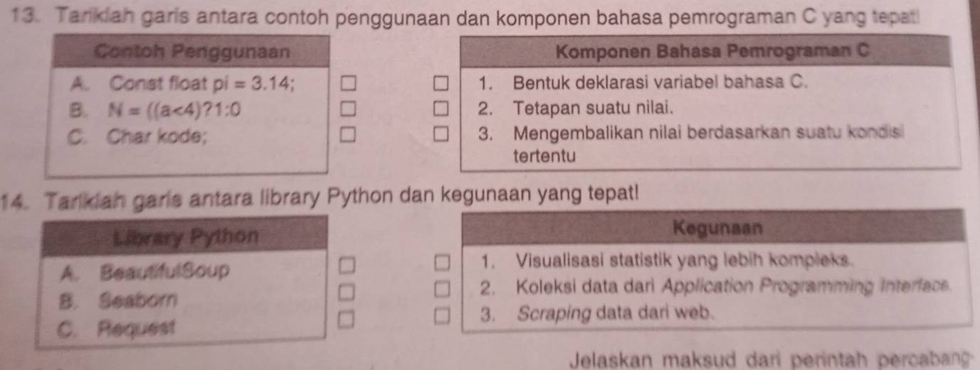 Tarkiah garis antara contoh penggunaan dan komponen bahasa pemrograman C yang tepat
Contoh Penggunaan Komponen Bahasa Pemrograman C
A. Const float pi=3.14; 1. Bentuk deklarasi variabel bahasa C.
B. N=((a<4)?1:0 2. Tetapan suatu nilai.
C. Char kode; 3. Mengembalikan nilai berdasarkan suatu kondis
tertentu
14. Tarlkiah garis antara library Python dan kegunaan yang tepat!
Library Python Kegunaan
A. BeautifulSoup
1. Visualisasi statistik yang lebih kompleks.
2. Koleksi data dari Application Programming Interface.
B. Seaborn
3. Scraping data dari web.
C. Request
Jelaskan maksud dari perintah percabang