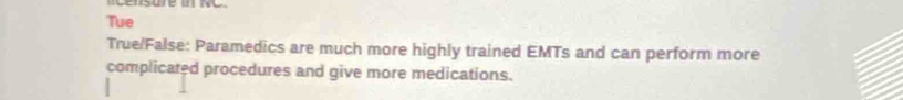 Tue 
True/False: Paramedics are much more highly trained EMTs and can perform more 
complicated procedures and give more medications.