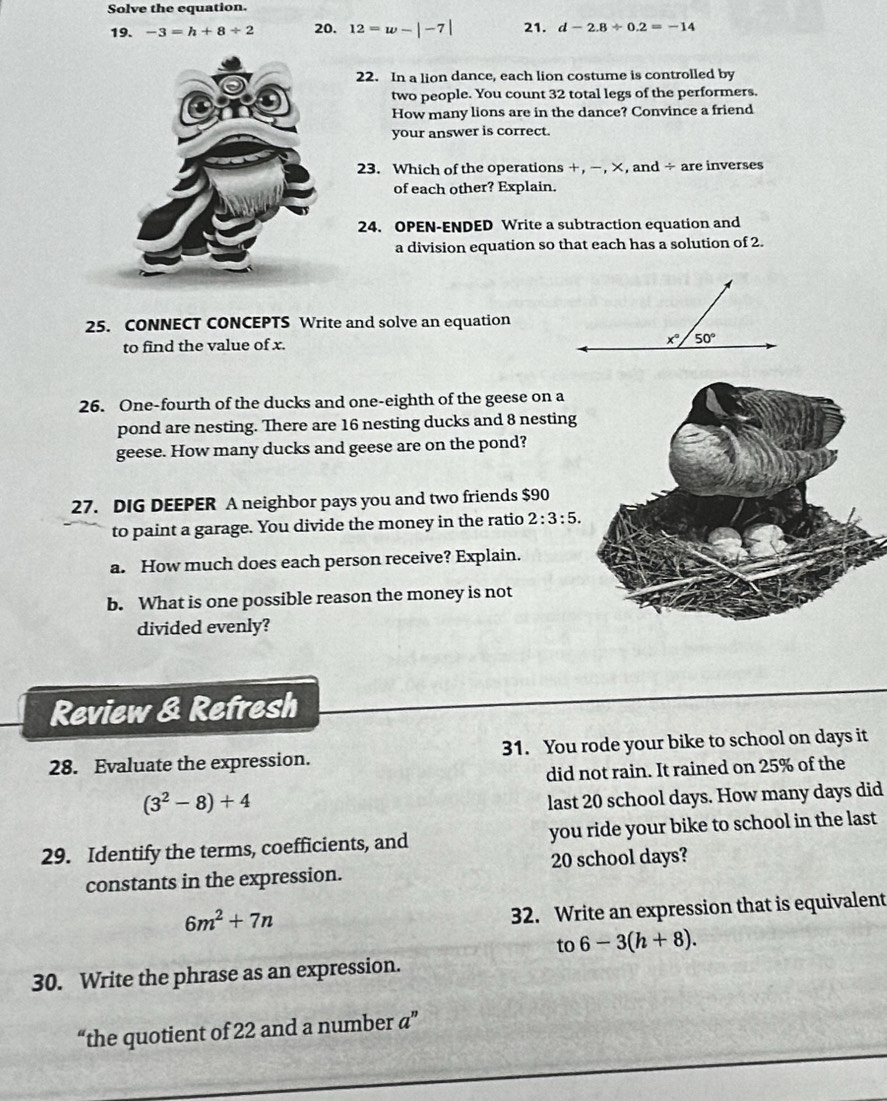 Solve the equation.
19. -3=h+8/ 2 20. 12=w-|-7| 21. d-2.8/ 0.2=-14
22. In a lion dance, each lion costume is controlled by
two people. You count 32 total legs of the performers.
How many lions are in the dance? Convince a friend
your answer is correct.
23. Which of the operations +, −, ×, and ÷ are inverses
of each other? Explain.
24. OPEN-ENDED Write a subtraction equation and
a division equation so that each has a solution of 2.
25. CONNECT CONCEPTS Write and solve an equation
to find the value of x.
26. One-fourth of the ducks and one-eighth of the geese on a
pond are nesting. There are 16 nesting ducks and 8 nesting
geese. How many ducks and geese are on the pond?
27. DIG DEEPER A neighbor pays you and two friends $90
to paint a garage. You divide the money in the ratio 2:3:5.
a. How much does each person receive? Explain.
b. What is one possible reason the money is not
divided evenly?
Review & Refresh
28. Evaluate the expression. 31. You rode your bike to school on days it
did not rain. It rained on 25% of the
(3^2-8)+4
last 20 school days. How many days did
29. Identify the terms, coefficients, and you ride your bike to school in the last
constants in the expression. 20 school days?
6m^2+7n
32. Write an expression that is equivalent
to 6-3(h+8).
30. Write the phrase as an expression.
“the quotient of 22 and a number a”