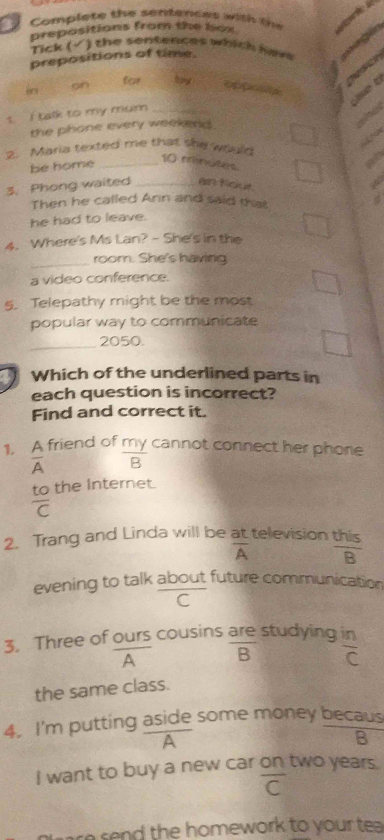 Complete the sentences with the 
prepositions from the box 
Tick (√ ) the sentences which here 
prepositions of time. 
for try 

op e 
wt 
t I talk to my mum_ 
the phone every weekend . 
2. Maria texted me that she would 
be home_
10 minutes. 
3. Phong waited _an Kour. 
Then he called Ann and said that 
he had to leave. 
4. Where's Ms Lan? - She's in the 
_ 
room. She's having 
a video conference. 
5. Telepathy might be the most 
popular way to communicate 
_ 
2050. 
Which of the underlined parts in 
each question is incorrect? 
Find and correct it. 
1. A friend of my cannot connect her phone
overline A
overline B
to the Internet.
frac C
2. Trang and Linda will be at television
overline A
 this/B 
evening to talk about future communication 
C 
3. Three of ours cousins are studying
overline A
overline B

 in/C 
the same class. 
4. I'm putting aside some money becaus 
A 
2 
I want to buy a new car on two years.
overline C
send the homework to your tea .