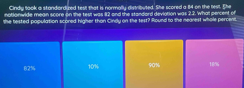 Cindy took a standardized test that is normally distributed. She scored a 84 on the test. The
nationwide mean score on the test was 82 and the standard deviation was 2.2. What percent of
the tested population scored higher than Cindy on the test? Round to the nearest whole percent.
82% 10% 90% 18%