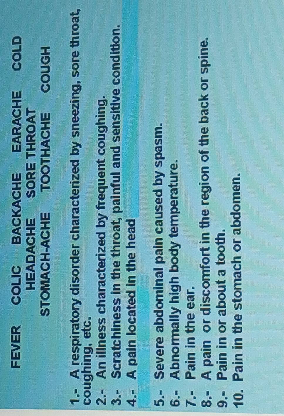 FEVER COLIC BACKACHE EARACHE COLD 
HEADACHE SORE THROAT 
STOMACH-ACHE TOOTHACHE COUGH 
1.- A respiratory disorder characterized by sneezing, sore throat, 
coughing, etc. 
2.- An illness characterized by frequent coughing. 
3.- Scratchiness in the throat, painful and sensitive condition. 
4.- A pain located in the head 
5.- Severe abdominal pain caused by spasm. 
6.- Abnormally high body temperature. 
7.- Pain in the ear. 
8.- A pain or discomfort in the region of the back or spine. 
9.- Pain in or about a tooth. 
10. Pain in the stomach or abdomen.