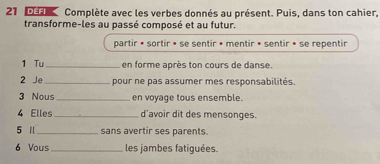 DEfik Complète avec les verbes donnés au présent. Puis, dans ton cahier, 
transforme-les au passé composé et au futur. 
partir • sortir • se sentir • mentir • sentir • se repentir 
1 Tu _en forme après ton cours de danse. 
2 Je _pour ne pas assumer mes responsabilités. 
3 Nous _en voyage tous ensemble. 
4 Elles _d'avoir dit des mensonges. 
5 Ⅱ_ sans avertir ses parents. 
6 Vous _les jambes fatiguées.