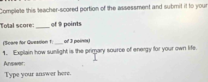 Complete this teacher-scored portion of the assessment and submit it to your 
Total score: _of 9 points 
(Score for Question 1:_ of 3 points) 
1. Explain how sunlight is the primary source of energy for your own life. 
Answer: 
Type your answer here.