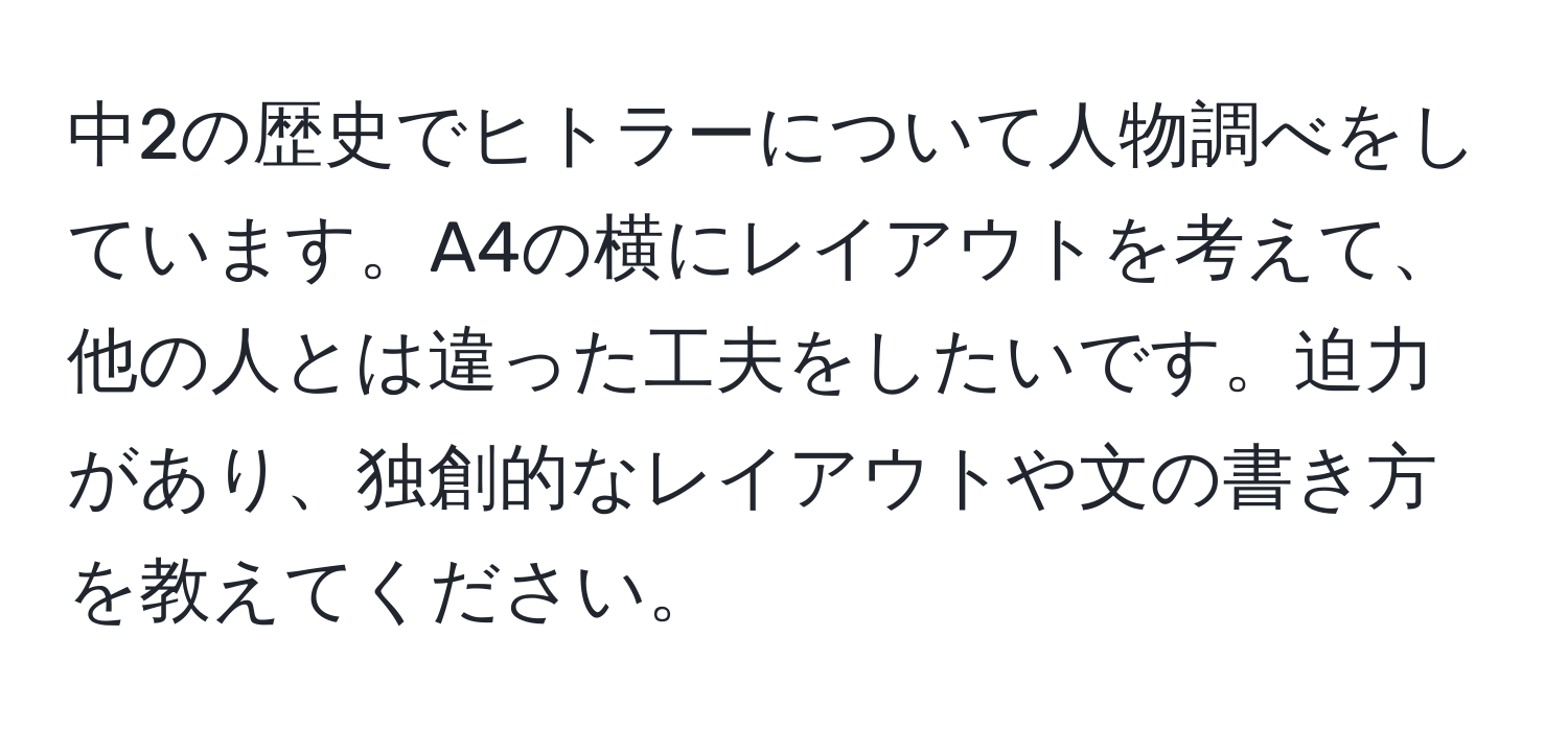 中2の歴史でヒトラーについて人物調べをしています。A4の横にレイアウトを考えて、他の人とは違った工夫をしたいです。迫力があり、独創的なレイアウトや文の書き方を教えてください。