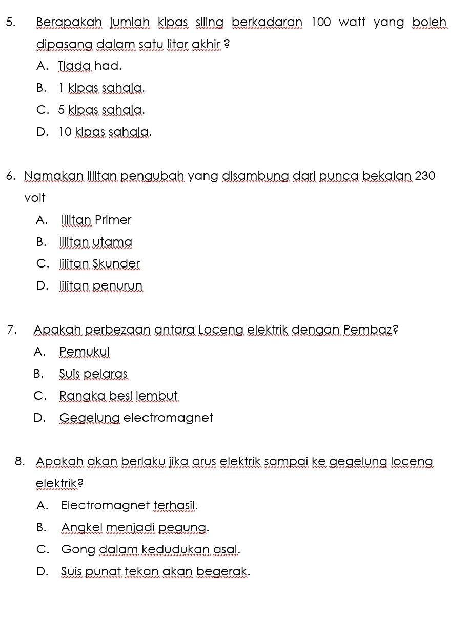 Berapakah jumlah kipas siling berkadaran 100 watt yang boleh
dipasang dalam saty litar akhir ?
A. Tiada had.
B. 1 kipas sahaja.
c. 5 kipas sahaia.
D. 10 kipas sahaja.
6. Namakan lilitan pengubah yang disambung dari punca bekalan 230
volt
A. lilitan Primer
B. lilitan utama
C. lilitan Skunder
D. lilitan penurun
7. Apakah perbezaan antara Loceng elektrik dengan Pembaz?
A. Pemukul
B. Suis pelaras
c. Ranaka besi lembut
D. Gegelung electromagnet
8. Apakah akan berlaku jika arus elektrik sampai ke gegelung loceng
elektrik?
A. Electromagnet terhasil.
B. Angkel meniadi pegung.
C. Gong dalam kedudukan asal.
D. Suis punat tekan akan begerak.