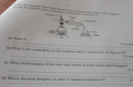 grudy the diagram below and answer the questions The diagram 
shows the method used to separ 
_ 
(a) Name X. 
_ 
(% mark 
_ 
(b) What is the name given to the method used in separation of mixture P? 
_ 
(½ ma 
(c) What would happen if the inlet and outlet of water were interchanged? 
_(1 r 
_ 
_ 
(d) Which physical property is used to separate mixture P? (1