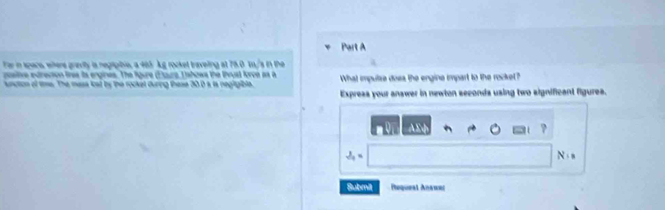 Far in space, were gravity is negtipible, a 465 kg rocket traveling at 75.0 to/s in the 
postive edrection tires its engines. The figure (Etura Tahows the thrust force as a What impulze doss the engine impart to the rocket? 
ncton of time. The mass loat by the rocket during these 30.0 s, is negigible. 
Expreas your answer in newton seconds using two significant figures.
18
S_9=
N
Submit Requeal Answer