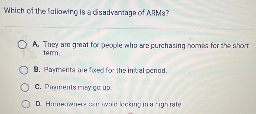 Which of the following is a disadvantage of ARMs?
A. They are great for people who are purchasing homes for the short
term.
B. Payments are fixed for the initial period.
C. Payments may go up.
D. Homeowners can avoid locking in a high rate.