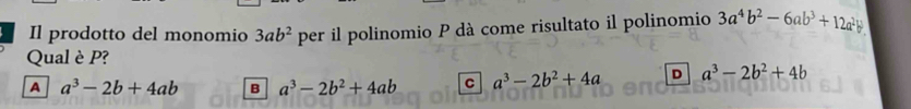 Il prodotto del monomio 3ab^2 per il polinomio P dà come risultato il polinomio 3a^4b^2-6ab^3+12a^2b^3
Qual è P?
A a^3-2b+4ab B a^3-2b^2+4ab C a^3-2b^2+4a D a^3-2b^2+4b