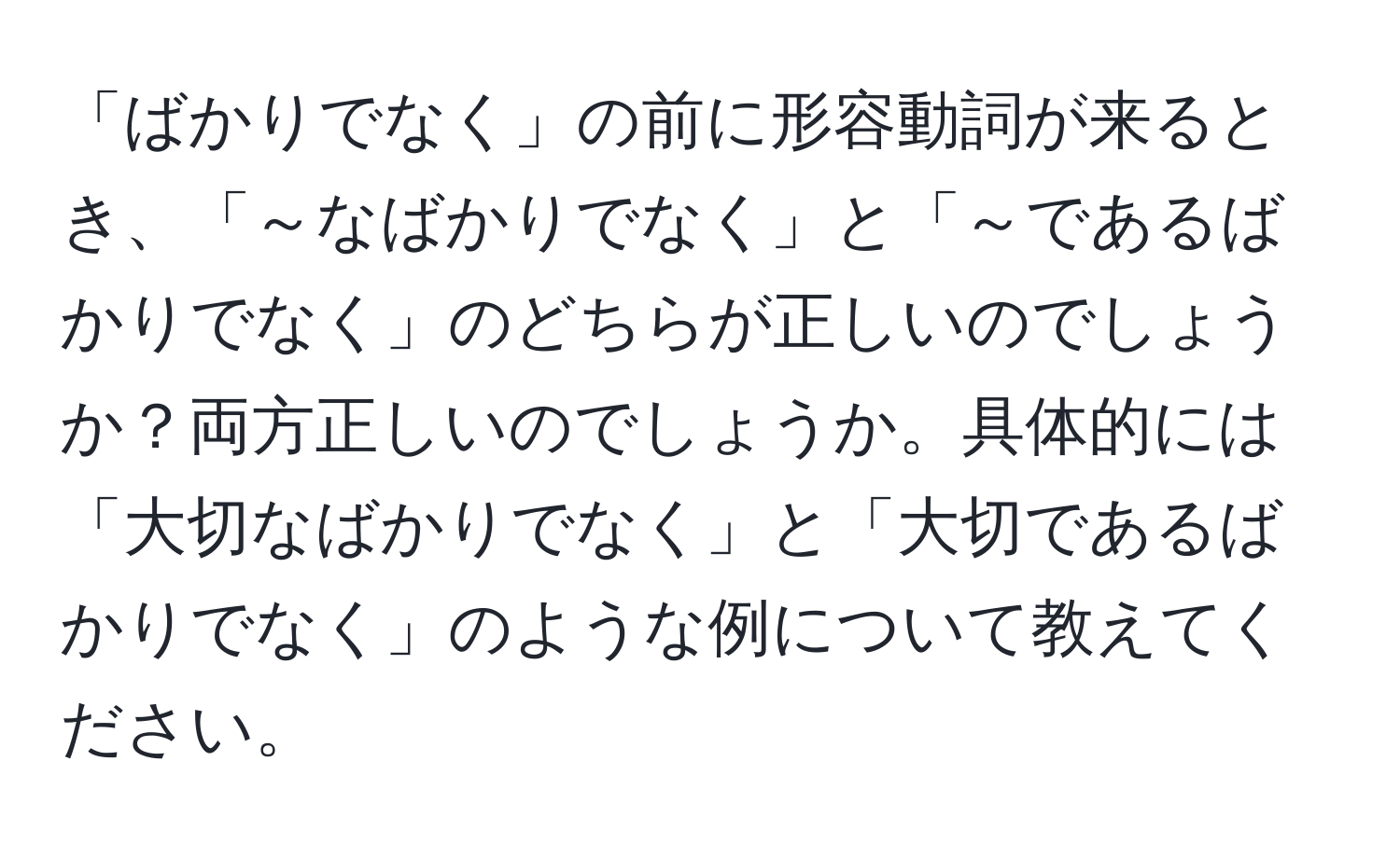 「ばかりでなく」の前に形容動詞が来るとき、「～なばかりでなく」と「～であるばかりでなく」のどちらが正しいのでしょうか？両方正しいのでしょうか。具体的には「大切なばかりでなく」と「大切であるばかりでなく」のような例について教えてください。