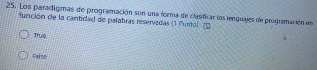 Los paradigmas de programación son una forma de clasificar los lenguajes de programación en
función de la cantidad de palabras reservadas (1 Punto)
True
False