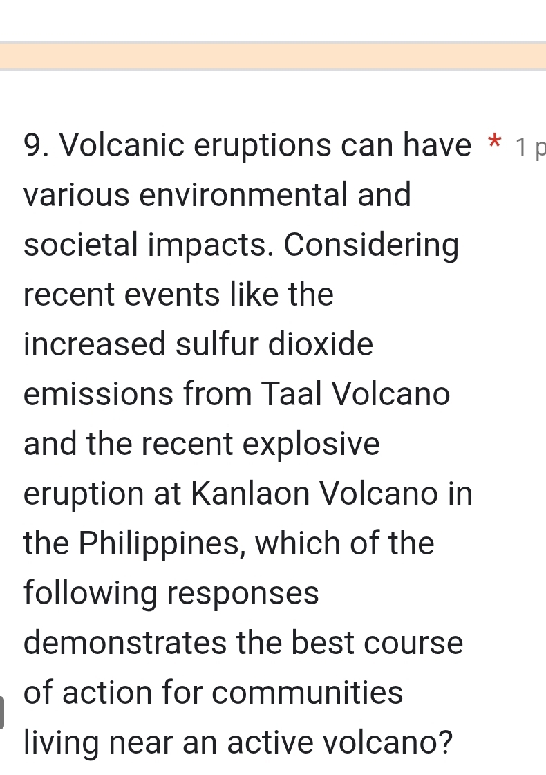 Volcanic eruptions can have * 1 p 
various environmental and 
societal impacts. Considering 
recent events like the 
increased sulfur dioxide 
emissions from Taal Volcano 
and the recent explosive 
eruption at Kanlaon Volcano in 
the Philippines, which of the 
following responses 
demonstrates the best course 
of action for communities 
living near an active volcano?