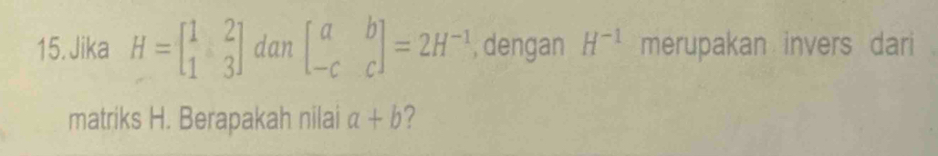 Jika H=beginbmatrix 1&2 1&3endbmatrix dan beginbmatrix a&b -c&cendbmatrix =2H^(-1) , dengan H^(-1) merupakan invers dari 
matriks H. Berapakah nilai a+b ?