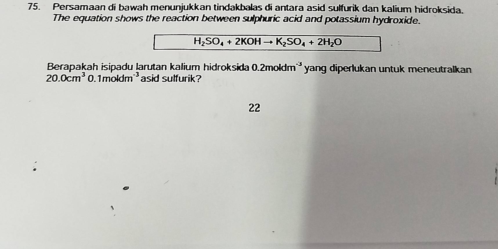 Persamaan di bawah menunjukkan tindakbalas di antara asid sulfurik dan kalium hidroksida. 
The equation shows the reaction between sulphuric acid and potassium hydroxide.
H_2SO_4+2KOHto K_2SO_4+2H_2O
Berapakah isipadu larutan kalium hidroksida 0.2moldm^(-3) yang diperlukan untuk meneutralkan
20.0cm^3 0. 1moldm^(-3) asid sulfurik? 
22