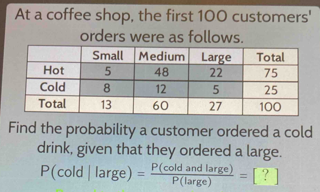 At a coffee shop, the first 100 customers' 
orders were as follows. 
Find the probability a customer ordered a cold 
drink, given that they ordered a large.
P(cold|large)= P(coldandlarge)/P(large) = ?