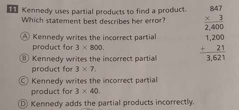 Kennedy uses partial products to find a product.
Which statement best describes her error?
A Kennedy writes the incorrect partial beginarrayr 847 * 3 hline 2400 1200 1200 -21 hline 3621endarray
product for 3* 800.
Kennedy writes the incorrect partial
product for 3* 7.
Kennedy writes the incorrect partial
product for 3* 40.
D Kennedy adds the partial products incorrectly.