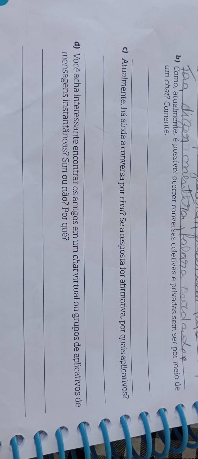 Como, atualmente, é possível ocorrer conversas coletivas e privadas sem ser por meio de 
um chat? Comente. 
_ 
_ 
c) Atualmente, há ainda a conversa por chat? Se a resposta for afirmativa, por quais aplicativos? 
_ 
_ 
d) Você acha interessante encontrar os amigos em um chat virtual ou grupos de aplicativos de 
mensagens instantâneas? Sim ou não? Por quê? 
_ 
_