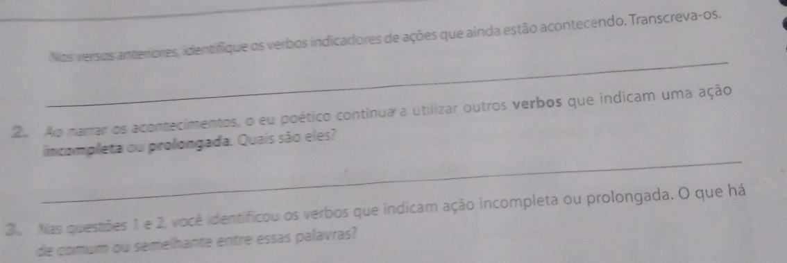 Nos versos anteriores, identifique os verbos indicadores de ações que ainda estão acontecendo. Transcreva-os. 
_ 
2 Ao narrar os acontecimentos, o eu poético continua a utilizar outros verbos que indicam uma ação 
_ 
incompleta ou prolongada. Quais são eles? 
3 Nas questões 1 e 2, você identificou os verbos que indicam ação incompleta ou prolongada. O que há 
de comum ou semelhante entre essas palavras?