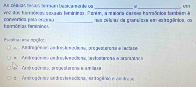 As células tecais formam basicamente os _e _, em
vez dos hormônios sexuais femininos. Porém, a maioria desses hormônios também é
convertida pela enzima _nas células da granulosa em estrogênios, os
hormônios femininos.
Escolha uma opção:
a. Androgênios androstenediona, progesterona e lactase
B. Androgênios androstenediona, testosterona e aromatase
Androgênios, progesterona e amilase
d. Androgênios androstenediona, estrogênio e anidrase