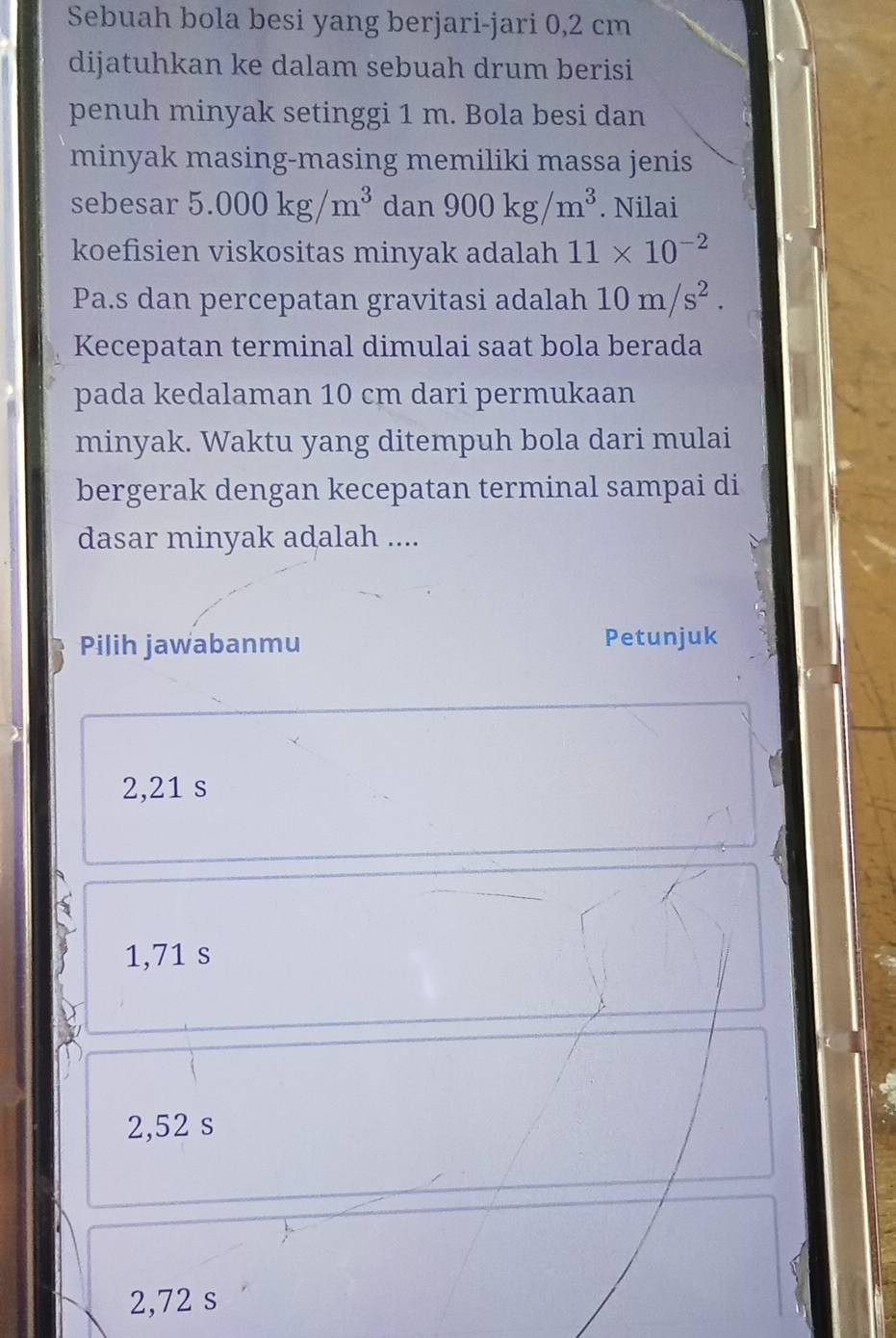 Sebuah bola besi yang berjari-jari 0,2 cm
dijatuhkan ke dalam sebuah drum berisi
penuh minyak setinggi 1 m. Bola besi dan
minyak masing-masing memiliki massa jenis
sebesar 5.000kg/m^3 dan 900kg/m^3. Nilai
koefisien viskositas minyak adalah 11* 10^(-2)
Pa.s dan percepatan gravitasi adalah 10m/s^2. 
Kecepatan terminal dimulai saat bola berada
pada kedalaman 10 cm dari permukaan
minyak. Waktu yang ditempuh bola dari mulai
bergerak dengan kecepatan terminal sampai di
dasar minyak adalah ....
Pilih jawabanmu Petunjuk
2,21 s
1,71 s
2,52 s
2,72 s