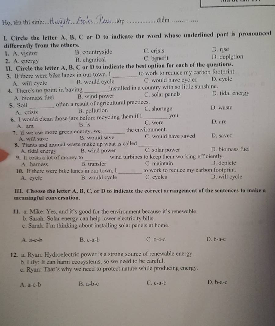 Họ, tên thí sinh:_ lớp _điểm_
I. Circle the letter A, B, C or D to indicate the word whose underlined part is pronounced
differently from the others.
1. A. visitor B. countryside C. crjsis D. rjsc
2. A. energy B. chemical C. benefit D. depletion
II. Circle the letter A, B, C or D to indicate the best option for each of the questions.
3. If there were bike lanes in our town. I _to work to reduce my carbon footprint.
A. will cycle B. would cycle C. would have cycled D. cycle
4. There's no point in having _installed in a country with so little sunshine.
A. biomass fuel B. wind power C. solar panels D. tidal energy
5. Soil _often a result of agricultural practices.
A. crisis B. pollution C. shortage
D. waste
6. I would clean those jars before recycling them if I _you.
A. am B. is
C. were D. are
7. If we use more green energy, we_ the environment.
A. will save B. would save C. would have saved D. saved
8 Plants and animal waste make up what is called _.
A. tidal energy B. wind power C. solar power D. biomass fuel
9. It costs a lot of money to_ wind turbines to keep them working efficiently.
A. harness B. transfer C. maintain D. deplete
10. If there were bike lanes in our town, I _to work to reduce my carbon footprint.
A. cycle B. would cycle C. cycles D. will cycle
III. Choose the letter A, B, C, or D to indicate the correct arrangement of the sentences to make a
meaningful conversation.
11. a. Mike: Yes, and it’s good for the environment because it's renewable.
b. Sarah: Solar energy can help lower electricity bills.
c. Sarah: Im thinking about installing solar panels at home.
A. a-c-b B. c-a-b C. b-c-a D. b-a-c
12. a. Ryan: Hydroelectric power is a strong source of renewable energy.
b. Lily: It can harm ecosystems, so we need to be careful.
c. Ryan: That’s why we need to protect nature while producing energy.
A. a-c-b B. a-b-c C. c-a-b D. b-a-c