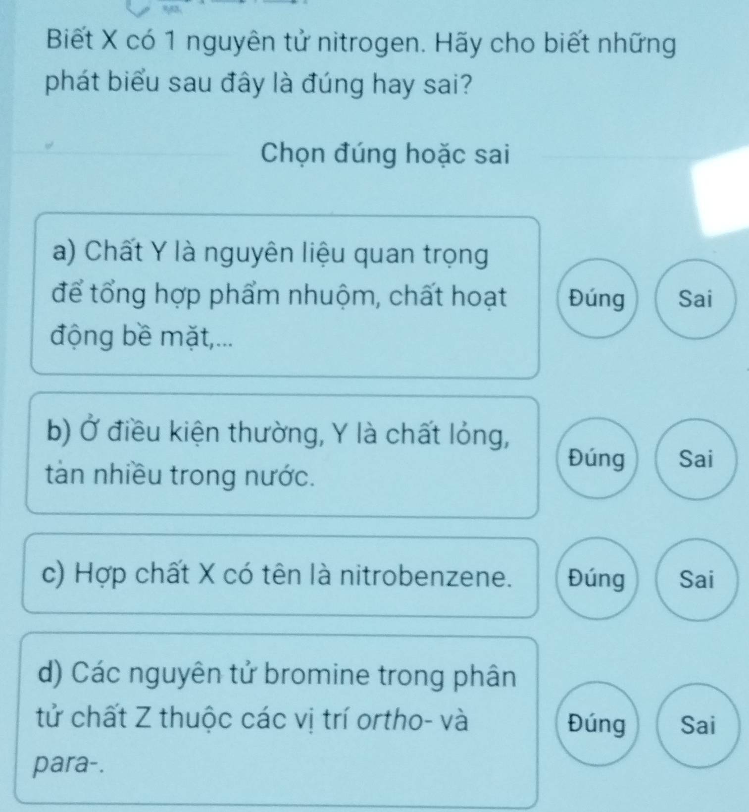 Biết X có 1 nguyên tử nitrogen. Hãy cho biết những
phát biểu sau đây là đúng hay sai?
Chọn đúng hoặc sai
a) Chất Y là nguyên liệu quan trọng
để tổng hợp phẩm nhuộm, chất hoạt Đúng Sai
động bề mặt,...
b) Ở điều kiện thường, Y là chất lỏng,
tàn nhiều trong nước.
Đúng Sai
c) Hợp chất X có tên là nitrobenzene. Đúng Sai
d) Các nguyên tử bromine trong phân
tử chất Z thuộc các vị trí ortho- và Đúng Sai
para-.